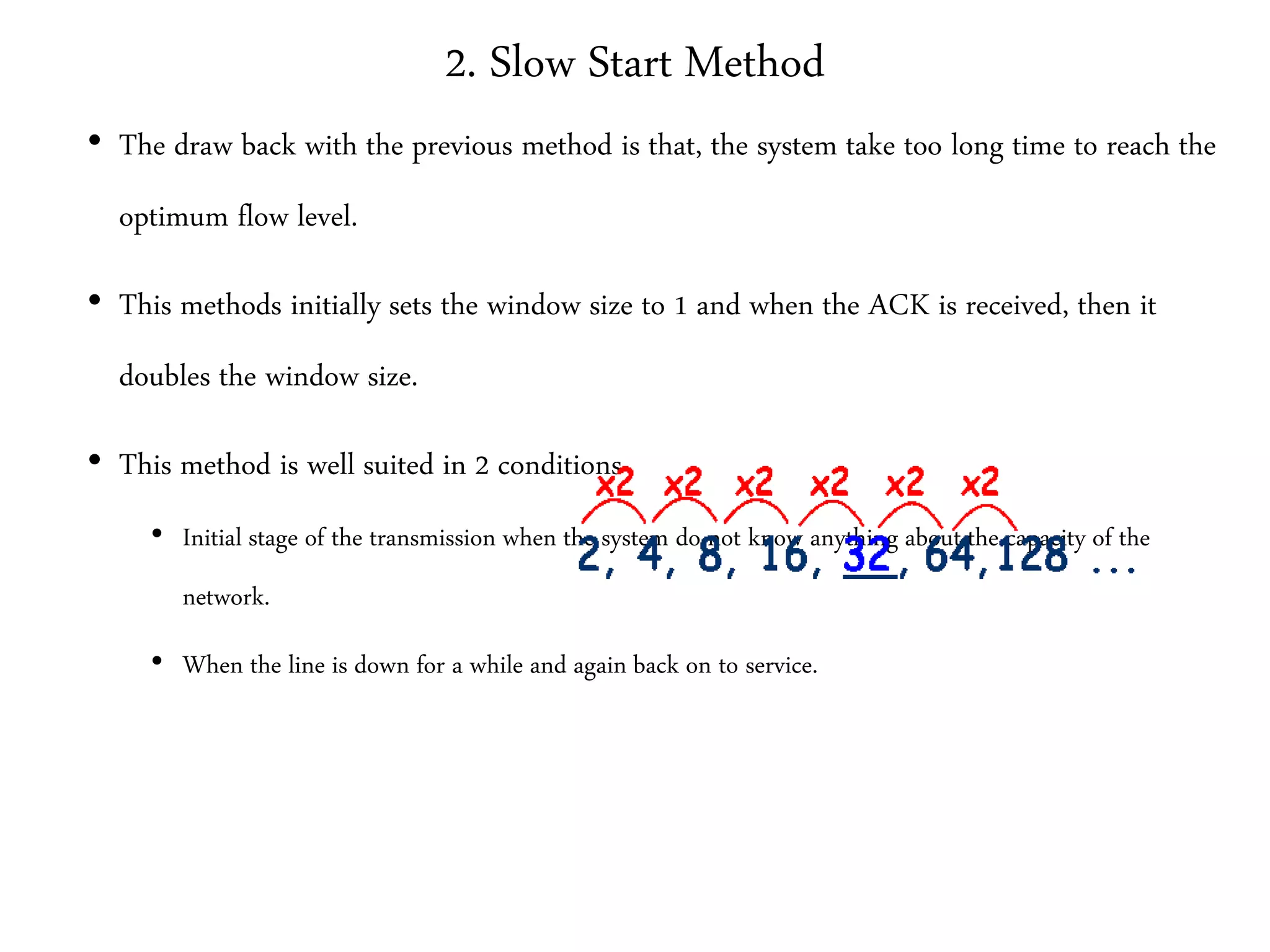 2. Slow Start Method
• The draw back with the previous method is that, the system take too long time to reach the
optimum flow level.
• This methods initially sets the window size to 1 and when the ACK is received, then it
doubles the window size.
• This method is well suited in 2 conditions
• Initial stage of the transmission when the system do not know anything about the capacity of the
network.
• When the line is down for a while and again back on to service.
 