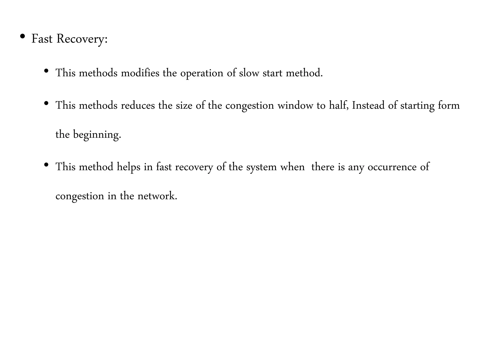 • Fast Recovery:
• This methods modifies the operation of slow start method.
• This methods reduces the size of the congestion window to half, Instead of starting form
the beginning.
• This method helps in fast recovery of the system when there is any occurrence of
congestion in the network.
 
