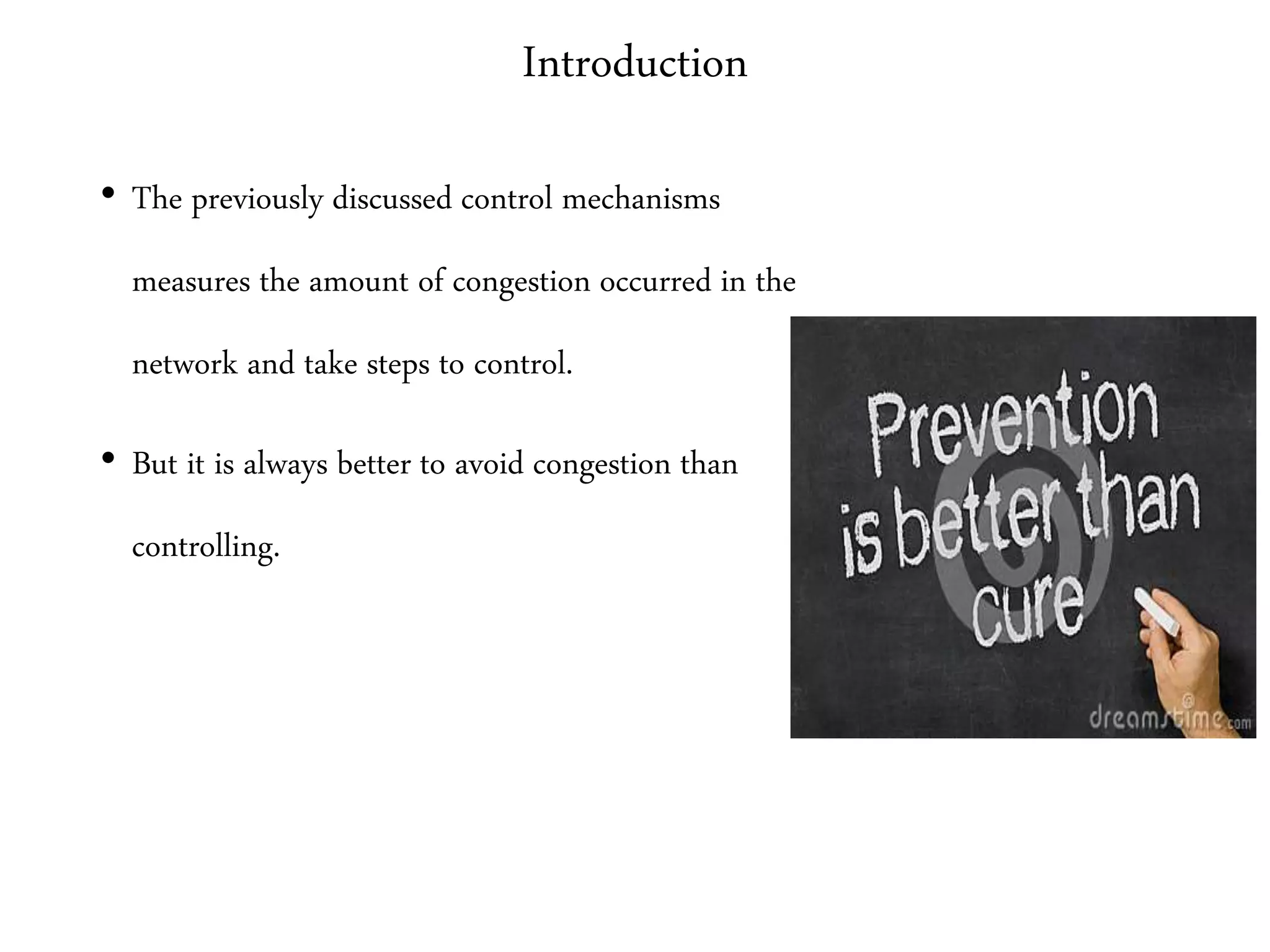 Introduction
• The previously discussed control mechanisms
measures the amount of congestion occurred in the
network and take steps to control.
• But it is always better to avoid congestion than
controlling.
 