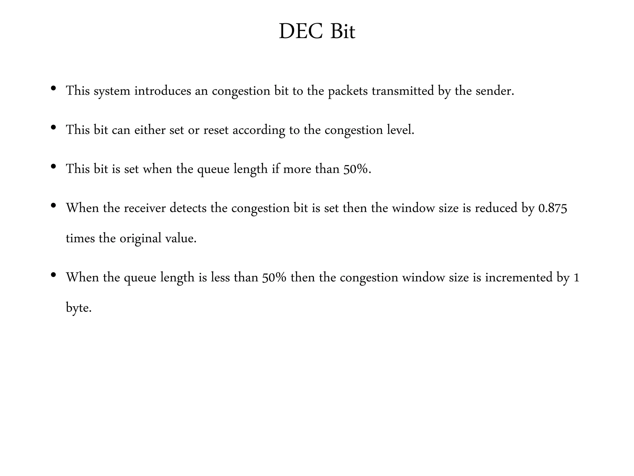 DEC Bit
• This system introduces an congestion bit to the packets transmitted by the sender.
• This bit can either set or reset according to the congestion level.
• This bit is set when the queue length if more than 50%.
• When the receiver detects the congestion bit is set then the window size is reduced by 0.875
times the original value.
• When the queue length is less than 50% then the congestion window size is incremented by 1
byte.
 