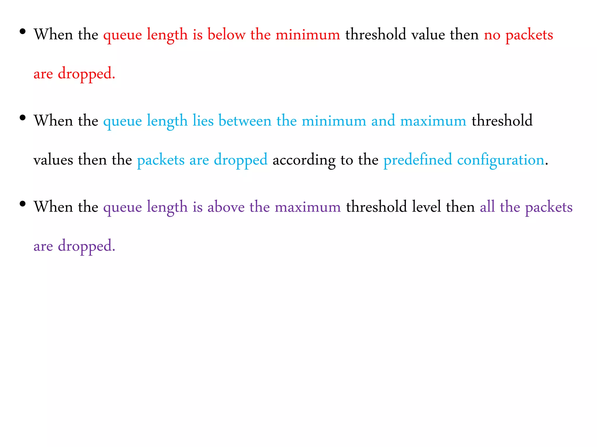• When the queue length is below the minimum threshold value then no packets
are dropped.
• When the queue length lies between the minimum and maximum threshold
values then the packets are dropped according to the predefined configuration.
• When the queue length is above the maximum threshold level then all the packets
are dropped.
 