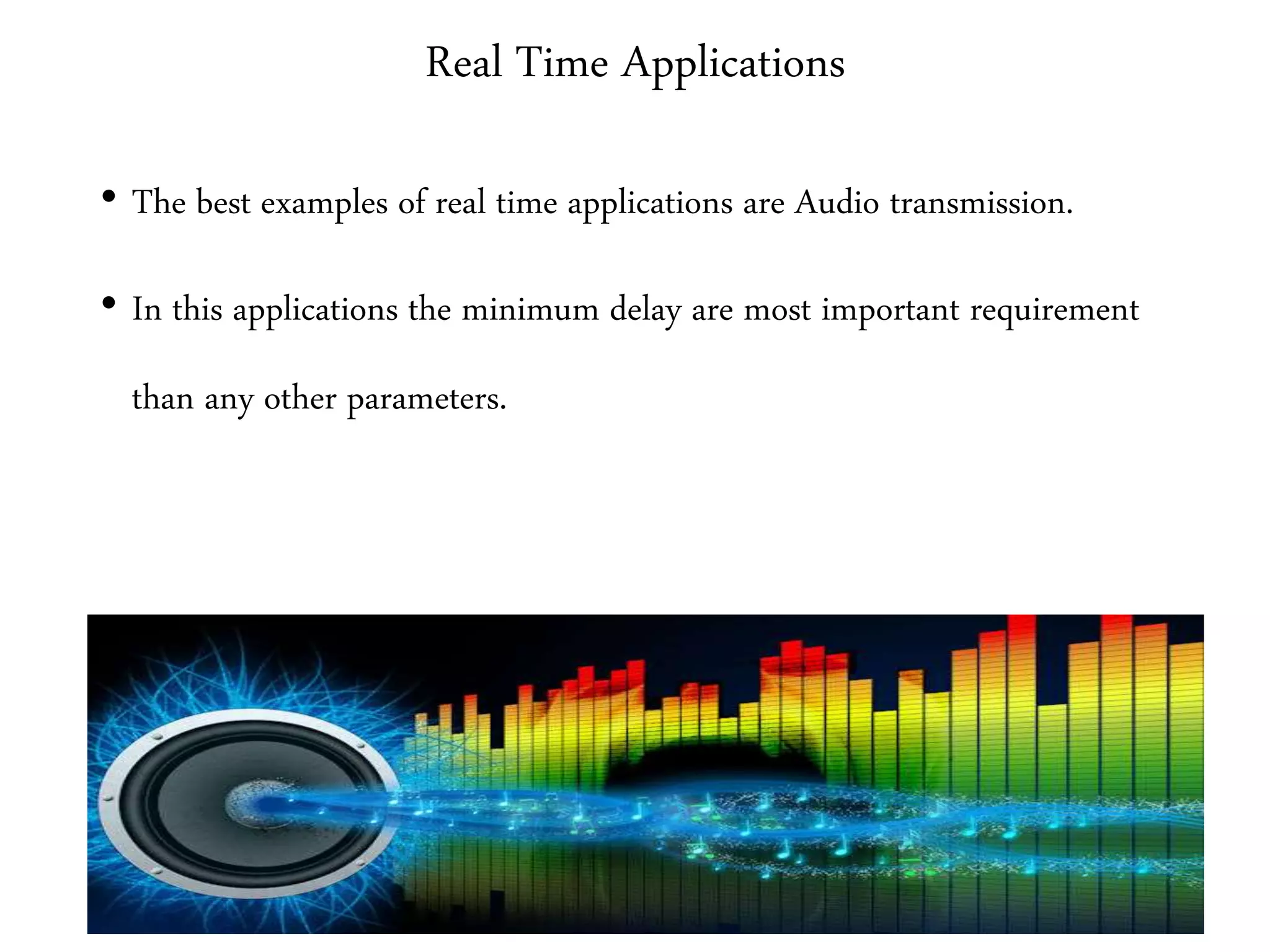 Real Time Applications
• The best examples of real time applications are Audio transmission.
• In this applications the minimum delay are most important requirement
than any other parameters.
 