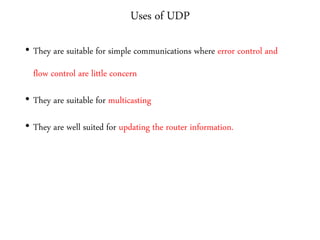 Uses of UDP
• They are suitable for simple communications where error control and
flow control are little concern
• They are suitable for multicasting
• They are well suited for updating the router information.
 