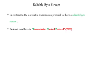 Reliable Byte Stream
• In contrast to the unreliable transmission protocol we have a reliable byte
stream .
• Protocol used here is “Transmission Control Protocol” (TCP)
 