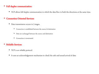 • Full duplex communication:
• TCP allows full duplex communication in which the data flow in both the directions at the same time.
• Connection Oriented Services:
• Data transmission occurs in 3 stages,
• Connection is established between the source & destination
• Data are exchanged between the source and destination
• Connection is terminated.
• Reliable Services:
• TCP is an reliable protocol.
• It uses an acknowledgement mechanism to check the safe and sound arrival of data
 
