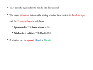 • TCP uses sliding window to handle the flow control
• The major difference between the sliding window flow control in data link layer
and the Transport layer is as follows
• Byte oriented in TCP, Frame oriented in DLL
• Window size is variable in TCP, Fixed in DLL
• A window can be opened, Closed or Shrink.
 