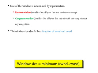 • Size of the window is determined by 2 parameters.
• Receiver window (rwnd) – No of bytes that the receiver can accept.
• Congestion window (cwnd) – No of bytes that the network can carry without
any congestion.
• The window size should be a function of rwnd and cwnd
 
