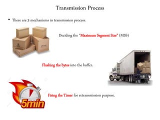 Transmission Process
• There are 3 mechanisms in transmission process.
Deciding the “Maximum Segment Size” (MSS)
Flushing the bytes into the buffer.
Firing the Timer for retransmission purpose.
 