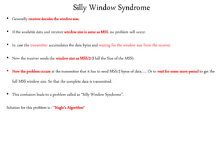 Silly Window Syndrome
• Generally receiver decides the window size.
• If the available data and receiver window size is same as MSS, no problem will occur.
• In case the transmitter accumulates the data bytes and waiting for the window size from the receiver.
• Now the receiver sends the window size as MSS/2 (Half the Size of the MSS).
• Now the problem occurs at the transmitter that it has to send MSS/2 bytes of data….. Or to wait for some more period to get the
full MSS window size. So that the complete data is transmitted.
• This confusion leads to a problem called as “Silly Window Syndrome”.
Solution for this problem is : “Nagle’s Algorithm”
 