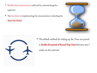 • Reliable data transmission is achieved by retransmitting the
segments.
• The key factor in implementing the retransmission is deciding the
Time Out Period
• The default method for setting up the Time out period
is double the period of Round Trip Time between any 2
nodes on the network
 