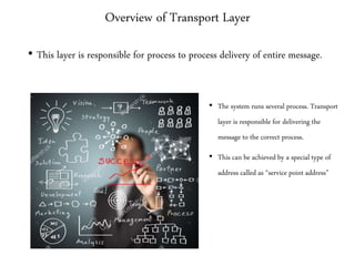 Overview of Transport Layer
• This layer is responsible for process to process delivery of entire message.
• The system runs several process. Transport
layer is responsible for delivering the
message to the correct process.
• This can be achieved by a special type of
address called as “service point address”
 