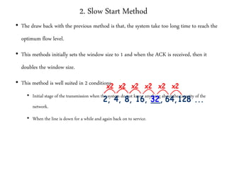 2. Slow Start Method
• The draw back with the previous method is that, the system take too long time to reach the
optimum flow level.
• This methods initially sets the window size to 1 and when the ACK is received, then it
doubles the window size.
• This method is well suited in 2 conditions
• Initial stage of the transmission when the system do not know anything about the capacity of the
network.
• When the line is down for a while and again back on to service.
 