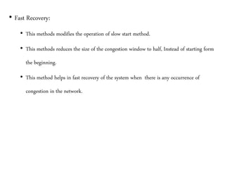 • Fast Recovery:
• This methods modifies the operation of slow start method.
• This methods reduces the size of the congestion window to half, Instead of starting form
the beginning.
• This method helps in fast recovery of the system when there is any occurrence of
congestion in the network.
 