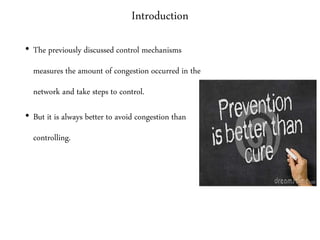 Introduction
• The previously discussed control mechanisms
measures the amount of congestion occurred in the
network and take steps to control.
• But it is always better to avoid congestion than
controlling.
 