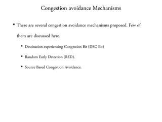 Congestion avoidance Mechanisms
• There are several congestion avoidance mechanisms proposed. Few of
them are discussed here.
• Destination experiencing Congestion Bit (DEC Bit)
• Random Early Detection (RED).
• Source Based Congestion Avoidance.
 