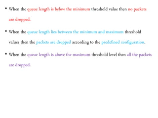• When the queue length is below the minimum threshold value then no packets
are dropped.
• When the queue length lies between the minimum and maximum threshold
values then the packets are dropped according to the predefined configuration.
• When the queue length is above the maximum threshold level then all the packets
are dropped.
 