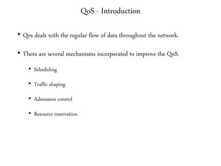 QoS - Introduction
• Qos deals with the regular flow of data throughout the network.
• There are several mechanisms incorporated to improve the QoS.
• Scheduling
• Traffic shaping
• Admission control
• Resource reservation.
 