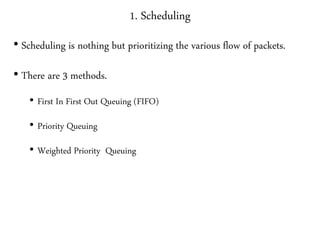 1. Scheduling
• Scheduling is nothing but prioritizing the various flow of packets.
• There are 3 methods.
• First In First Out Queuing (FIFO)
• Priority Queuing
• Weighted Priority Queuing
 