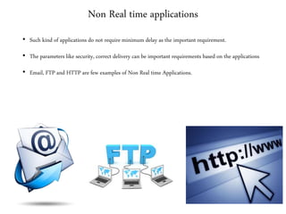 Non Real time applications
• Such kind of applications do not require minimum delay as the important requirement.
• The parameters like security, correct delivery can be important requirements based on the applications
• Email, FTP and HTTP are few examples of Non Real time Applications.
 