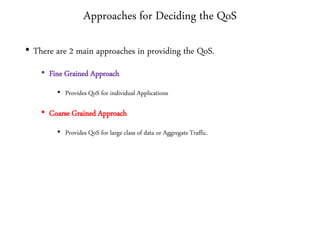 Approaches for Deciding the QoS
• There are 2 main approaches in providing the QoS.
• Fine Grained Approach
• Provides QoS for individual Applications
• Coarse Grained Approach
• Provides QoS for large class of data or Aggregate Traffic.
 