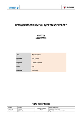 NETWORK MODERNIZATION ACCEPTANCE REPORT
Area Kepulauan Riau
Cluster ID 2G Cluster 8
Regional Central Sumatera
Band 2G
Customer Telkomsel
FINAL ACCEPTANCE
Company: Ericsson
Cluster KPI Acceptance
Report
Network Modernization
Prepared by: Rudolf S Last Update: 28-Dec-2015
Doc. Number: EID/X/X-15 Page: 1/15 Version: 1.0
CLUSTER
ACCEPTANCE
 