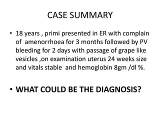 CASE SUMMARY
• 18 years , primi presented in ER with complain
of amenorrhoea for 3 months followed by PV
bleeding for 2 days with passage of grape like
vesicles ,on examination uterus 24 weeks size
and vitals stable and hemoglobin 8gm /dl %.
• WHAT COULD BE THE DIAGNOSIS?
 