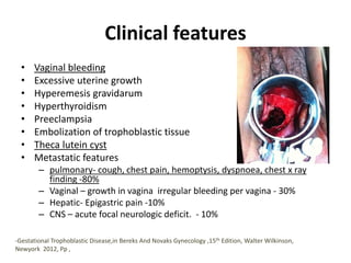 Clinical features
• Vaginal bleeding
• Excessive uterine growth
• Hyperemesis gravidarum
• Hyperthyroidism
• Preeclampsia
• Embolization of trophoblastic tissue
• Theca lutein cyst
• Metastatic features
– pulmonary- cough, chest pain, hemoptysis, dyspnoea, chest x ray
finding -80%
– Vaginal – growth in vagina irregular bleeding per vagina - 30%
– Hepatic- Epigastric pain -10%
– CNS – acute focal neurologic deficit. - 10%
-Gestational Trophoblastic Disease,in Bereks And Novaks Gynecology ,15th Edition, Walter Wilkinson,
Newyork 2012, Pp ,
 