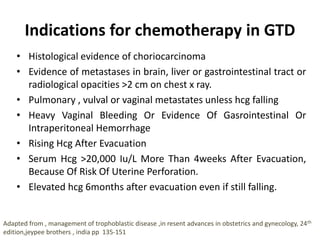 Indications for chemotherapy in GTD
• Histological evidence of choriocarcinoma
• Evidence of metastases in brain, liver or gastrointestinal tract or
radiological opacities >2 cm on chest x ray.
• Pulmonary , vulval or vaginal metastates unless hcg falling
• Heavy Vaginal Bleeding Or Evidence Of Gasrointestinal Or
Intraperitoneal Hemorrhage
• Rising Hcg After Evacuation
• Serum Hcg >20,000 Iu/L More Than 4weeks After Evacuation,
Because Of Risk Of Uterine Perforation.
• Elevated hcg 6months after evacuation even if still falling.
Adapted from , management of trophoblastic disease ,in resent advances in obstetrics and gynecology, 24th
edition,jeypee brothers , india pp 135-151
 