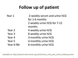 Follow up of patient
Year 1 2-weekly serum and urine hCG
for 1-6 months
2 weekly urine hCG for 7-12
months
Year 2 4 weekly urine hCG
Year 3 8 weekly urine hCG
Year 4 3-monthly urine hCG
Year 5 4-monthly urine hCG
Year 6-life 6-monthly urine hCG
Available at: http://www.hmole-chorio.org.uk/clinicians_info_post_chemo_followup.html
 