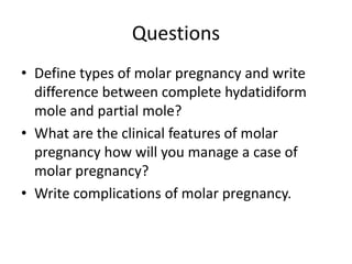 Questions
• Define types of molar pregnancy and write
difference between complete hydatidiform
mole and partial mole?
• What are the clinical features of molar
pregnancy how will you manage a case of
molar pregnancy?
• Write complications of molar pregnancy.
 
