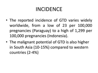 INCIDENCE
• The reported incidence of GTD varies widely
worldwide, from a low of 23 per 100,000
pregnancies (Paraguay) to a high of 1,299 per
100,000 pregnancies (Indonesia).
• The malignant potential of GTD is also higher
in South Asia (10-15%) compared to western
countries (2-4%)
 