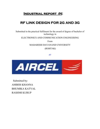 Industrial report iN:
RF LINK DESIGN FOR 2G AND 3G
Submitted in the practical fulfilment for the award of degree of bachelor of
technology in
ELECTRONICS AND COMMUNICATION ENGINEERING
From
MAHARISHI DAYANAND UNIVERSITY
(ROHTAK)
AT
Submitted by:
AMBER KHANNA
BHUMIKA KATYAL
RASHMI KURUP
 