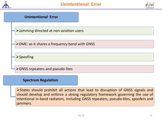 Unintentional Error
Jamming directed at non-aviation users
DME: as it shares a frequency band with GNSS
Spoofing
GNSS repeaters and pseudo-lites
Unintentional Error
Spectrum Regulation
States should prohibit all actions that lead to disruption of GNSS signals and
should develop and enforce a strong regulatory framework governing the use of
intentional in-band radiators, including GNSS repeaters, pseudo-lites, spoofers and
jammers.
D1-S3 12
 