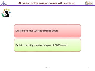 At the end of this session, trainee will be able to:
Describe various sources of GNSS errors
Explain the mitigation techniques of GNSS errors
3D1-S3
 