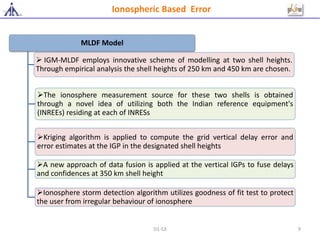 MLDF Model
 IGM-MLDF employs innovative scheme of modelling at two shell heights.
Through empirical analysis the shell heights of 250 km and 450 km are chosen.
The ionosphere measurement source for these two shells is obtained
through a novel idea of utilizing both the Indian reference equipment's
(INREEs) residing at each of INRESs
Kriging algorithm is applied to compute the grid vertical delay error and
error estimates at the IGP in the designated shell heights
A new approach of data fusion is applied at the vertical IGPs to fuse delays
and confidences at 350 km shell height
Ionosphere storm detection algorithm utilizes goodness of fit test to protect
the user from irregular behaviour of ionosphere
Ionospheric Based Error
D1-S3 9
 