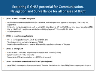 Exploring E-GNSS potential for Communication,
Navigation and Surveillance for all phases of flight
 E-GNSS as a PVT source for Navigation
• Enablers to foster the use of EGNOS for RNP APCH and CAT I precision approach, leveraging EGNOS LPV200
capabilities
• Innovative navigation concepts, such as using APV SBAS down to LPV for the FAS and time-based operations (4D)
• Use of EGNOS CAT I positioning with Enhanced Vision System (EVS) to enable DH 100ft
• Airport operations
 E-GNSS in surveillance applications
• Use of EGNSS positioning for ADS-B Out and ADS-B In
• Terrain awareness and warning systems (TAWS)
• Location Protocol Emergency locator & Personal Locator Beacon in case of distress
 E-GNSS in timing/ATM
• GNSS as a PVT source for Required Vertical Separation Minima (RVSM)
• Synchronisation for COM networks
• System and ATM synchronisation in a SWIM environment
 E-GNSS reliable PVT for Remotely Piloted Air Systems (RPAS)
• EGNOS PVT for navigation/‘detect-and-avoid’ function for the introduction of RPAS in non-segregated airspace
 