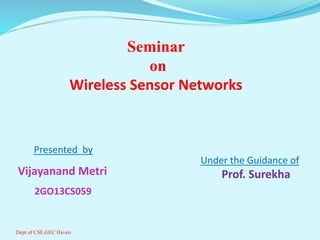 Presented by
Vijayanand Metri
2GO13CS059
Seminar
on
Wireless Sensor Networks
Under the Guidance of
Prof. Surekha
Dept of CSE,GEC Haveri
 