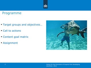 Target groups and objectives… Call to actions Content goal matrix Assignment Programme Centre for the Promotion of Imports from developing countries | 2012 
