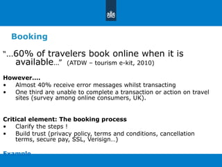Booking “ … 60% of travelers book online when it is available …”  (ATDW – tourism e-kit, 2010) However…. Almost 40% receive error messages whilst transacting  One third are unable to complete a transaction or action on travel sites (survey among online consumers, UK). Critical element: The booking process Clarify the steps ! Build trust (privacy policy, terms and conditions, cancellation terms, secure pay, SSL, Verisign…) Example 