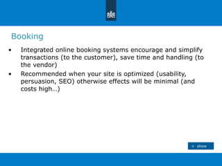 Booking Integrated online booking systems encourage and simplify transactions (to the customer), save time and handling (to the vendor) Recommended when your site is optimized (usability, persuasion, SEO) otherwise effects will be minimal (and costs high…) >  show 