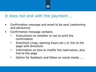 It does not end with the payment … Confirmation message and email to be sent (welcoming and attractive) Confirmation message contains  Instructions on whether or not to print the confirmation Directions (map, opening hours etc.) or link to the page with directions Information on how to modify the reservation, plus link to the page Option for feedback and follow on social media  … 