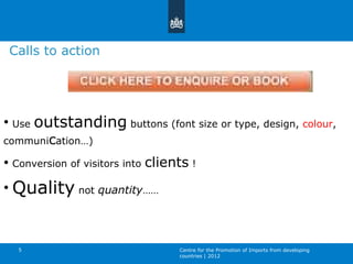 Use  outstanding  buttons (font size or type, design,  colour , communi c ation…) Conversion of visitors into  clients  !  Quality  not  quantity …… Centre for the Promotion of Imports from developing countries | 2012 Calls to action 