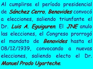 Al cumplirse el período presidencial
de Sánchez Cerro, Benavides convocó
a elecciones, saliendo triunfante el
Dr. Luis A. Eguiguren. El JNE anulo
las elecciones, el Congreso prorrogó
el mandato de Benavides hasta el
08/12/1939, convocando a nuevas
elecciones, saliendo electo el Dr.
Manuel Prado Ugarteche.