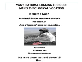 According to St Augustine, there is in man a search for  deep sense of joy  A kind of “restlessness” until he finds his joy in God… Not in knowledge  Not in material things Not in other religions or philosophies Our hearts are restless until they rest in Thee… MAN’S NATURAL LONGING FOR GOD:  MAN’S THEOLOGICAL VOCATION Is there a God? 