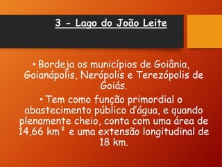 3 - Lago do João Leite
• Bordeja os municípios de Goiânia,
Goianápolis, Nerópolis e Terezópolis de
Goiás.
• Tem como função primordial o
abastecimento público d’água, e quando
plenamente cheio, conta com uma área de
14,66 km² e uma extensão longitudinal de
18 km.
 