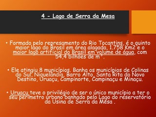 4 - Lago de Serra da Mesa
• Formado pelo represamento do Rio Tocantins, é o quinto
maior lago do Brasil em área alagada, 1.758 Km2 e o
maior lago artificial do Brasil em volume de água, com
54,4 bilhões de m³.
• Ele atingiu 8 municípios. Banha os municípios de Colinas
do Sul, Niquelândia, Barro Alto, Santa Rita do Novo
Destino, Uruaçu, Campinorte, Campinaçu e Minaçu.
• Uruaçu teve o privilégio de ser o único município a ter o
seu perímetro urbano banhado pelo Lago do reservatório
da Usina de Serra da Mesa .
 