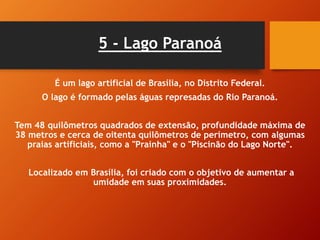 5 - Lago Paranoá
É um lago artificial de Brasília, no Distrito Federal.
O lago é formado pelas águas represadas do Rio Paranoá.
Tem 48 quilômetros quadrados de extensão, profundidade máxima de
38 metros e cerca de oitenta quilômetros de perímetro, com algumas
praias artificiais, como a "Prainha" e o "Piscinão do Lago Norte".
Localizado em Brasília, foi criado com o objetivo de aumentar a
umidade em suas proximidades.
 