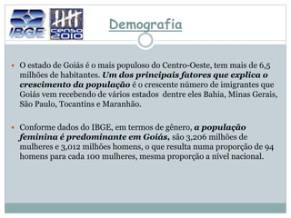 Demografia
 O estado de Goiás é o mais populoso do Centro-Oeste, tem mais de 6,5
milhões de habitantes. Um dos principais fatores que explica o
crescimento da população é o crescente número de imigrantes que
Goiás vem recebendo de vários estados dentre eles Bahia, Minas Gerais,
São Paulo, Tocantins e Maranhão.
 Conforme dados do IBGE, em termos de gênero, a população
feminina é predominante em Goiás, são 3,206 milhões de
mulheres e 3,012 milhões homens, o que resulta numa proporção de 94
homens para cada 100 mulheres, mesma proporção a nível nacional.
 
