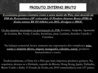 A economia goiana continua como a nona maior do País, mas descola do
PIB do Pernambuco (10º colocado). O Produto Interno Bruto (PIB) de
Goiás somou R$ 151 bilhões em 2013, divulgou o IBGE.
Os dez maiores municípios na participação do PIB: Goiânia, Anápolis, Aparecida
de Goiânia, Rio Verde, Catalão, Itumbiara, Jataí, Luziânia, Senador Canedo e
Cristalina.
Na balança comercial, houve aumento nas exportações dos complexos soja,
carne e minério (ferro, níquel, manganês, calcário, ouro), produtos
farmacêuticos e couro.
Tradicionalmente, a China foi o País que mais importou produtos goianos. Na
sequência, destaca-se a Holanda, seguido da Rússia, Hong Kong, Japão, Tailândia,
Reino Unido e Índia. O Estado de Goiás, em 2010 comercializou com 157 países.
PRODUTO INTERNO BRUTO
 