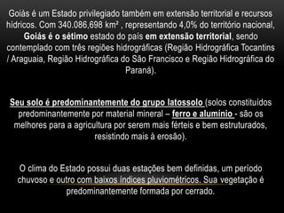 Goiás é um Estado privilegiado também em extensão territorial e recursos
hídricos. Com 340.086,698 km² , representando 4,0% do território nacional,
Goiás é o sétimo estado do país em extensão territorial, sendo
contemplado com três regiões hidrográficas (Região Hidrográfica Tocantins
/ Araguaia, Região Hidrográfica do São Francisco e Região Hidrográfica do
Paraná).
Seu solo é predominantemente do grupo latossolo (solos constituídos
predominantemente por material mineral – ferro e alumínio - são os
melhores para a agricultura por serem mais férteis e bem estruturados,
resistindo mais à erosão).
O clima do Estado possui duas estações bem definidas, um período
chuvoso e outro com baixos índices pluviométricos. Sua vegetação é
predominantemente formada por cerrado.
 